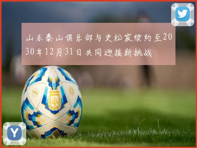 山东泰山俱乐部与史松宸续约至2030年12月31日共同迎接新挑战