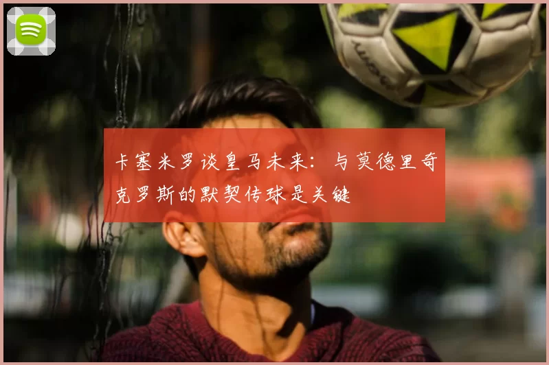 卡塞米罗谈皇马未来:与莫德里奇克罗斯的默契传球是关键