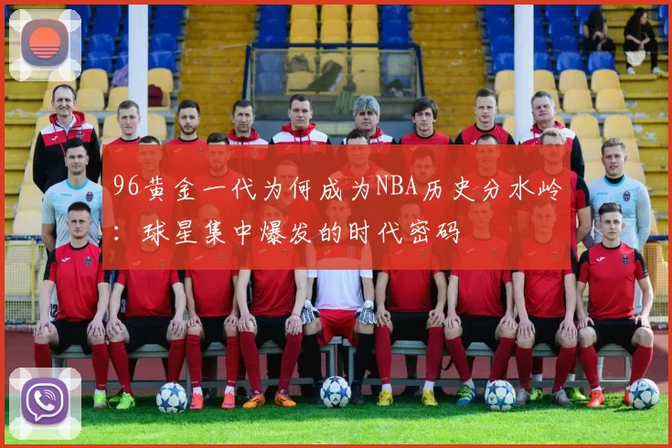 96黄金一代为何成为NBA历史分水岭：球星集中爆发的时代密码