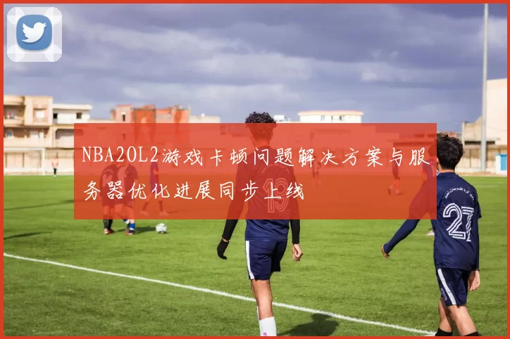 NBA2OL2游戏卡顿问题解决方案与服务器优化进展同步上线
