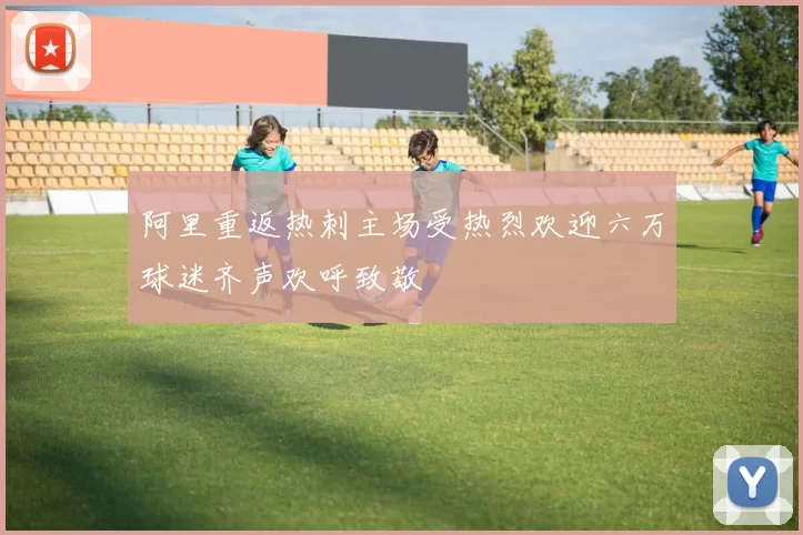 阿里重返热刺主场受热烈欢迎六万球迷齐声欢呼致敬