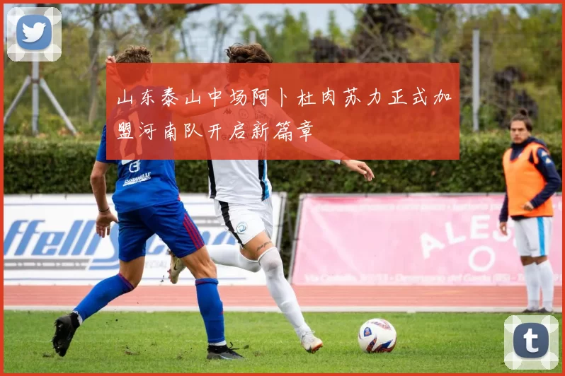 山东泰山中场阿卜杜肉苏力正式加盟河南队开启新篇章