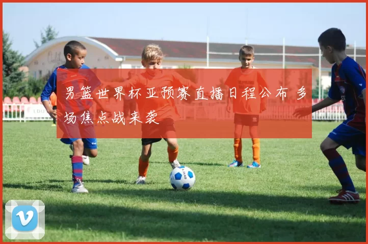 男篮世界杯亚预赛直播日程公布 多场焦点战来袭