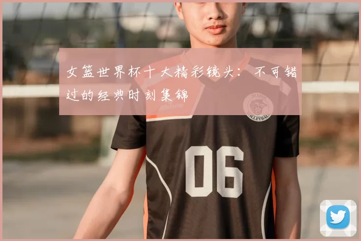 女篮世界杯十大精彩镜头：不可错过的经典时刻集锦