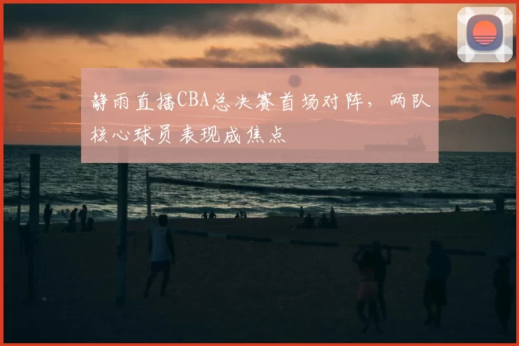 静雨直播CBA总决赛首场对阵，两队核心球员表现成焦点