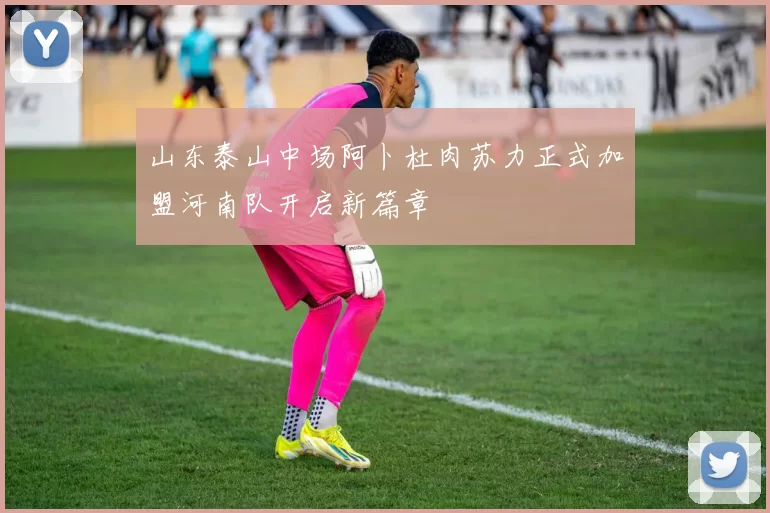 山东泰山中场阿卜杜肉苏力正式加盟河南队开启新篇章