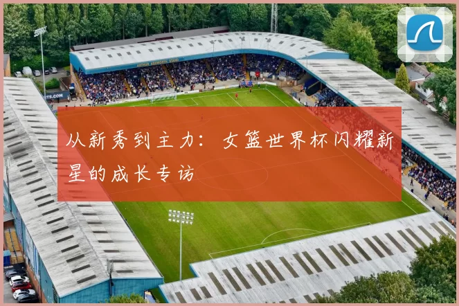 从新秀到主力:女篮世界杯闪耀新星的成长专访