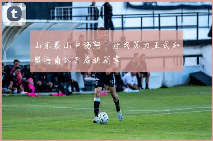 山东泰山中场阿卜杜肉苏力正式加盟河南队开启新篇章