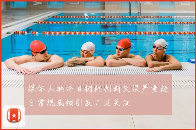 媒体人批评甘树然判断失误严重超出常规底线引发广泛关注