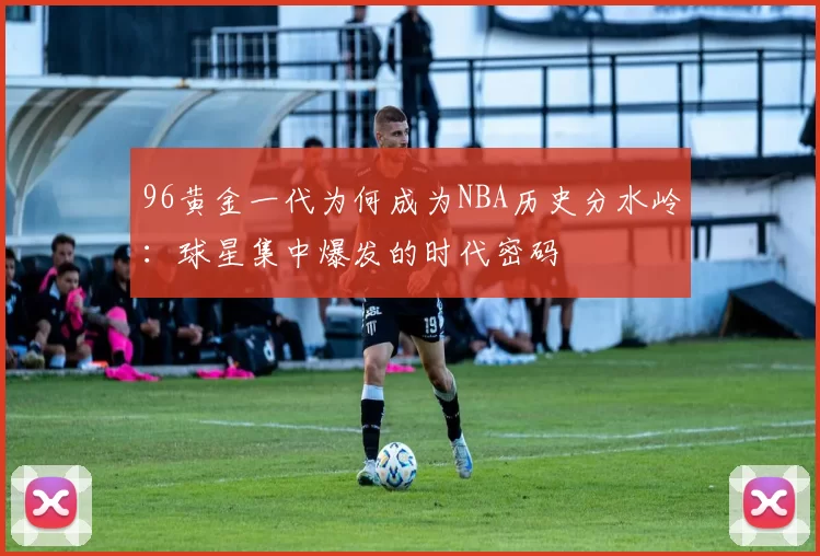 96黄金一代为何成为NBA历史分水岭：球星集中爆发的时代密码
