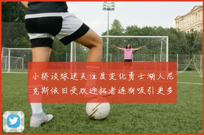 小桥谈球迷关注度变化勇士湖人尼克斯依旧受欢迎拓者逐渐吸引更多观众