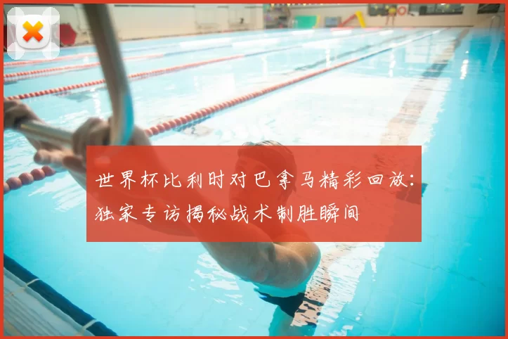 世界杯比利时对巴拿马精彩回放：独家专访揭秘战术制胜瞬间