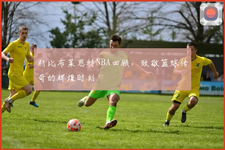 科比布莱恩特NBA回顾，致敬篮球传奇的辉煌时刻