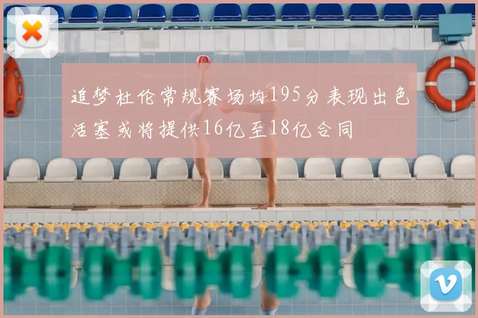 追梦杜伦常规赛场均195分表现出色活塞或将提供16亿至18亿合同